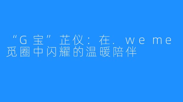 “G宝”芷仪:在.weme觅圈中闪耀的温暖陪伴