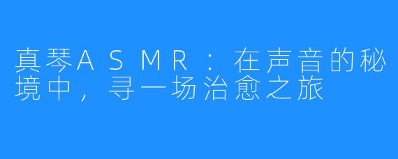 真琴ASMR:在声音的秘境中,寻一场治愈之旅