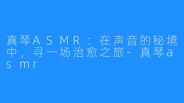 真琴ASMR:在声音的秘境中,寻一场治愈之旅-真琴asmr