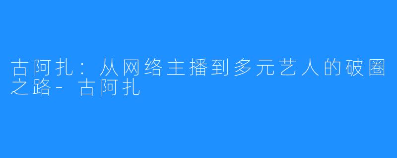 古阿扎:从网络主播到多元艺人的破圈之路-古阿扎