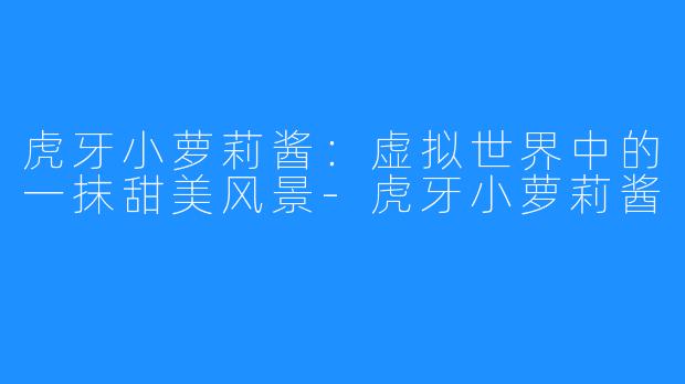 虎牙小萝莉酱：虚拟世界中的一抹甜美风景-虎牙小萝莉酱
