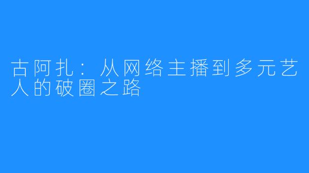 古阿扎:从网络主播到多元艺人的破圈之路