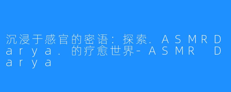 沉浸于感官的密语：探索.ASMRDarya.的疗愈世界-ASMR Darya