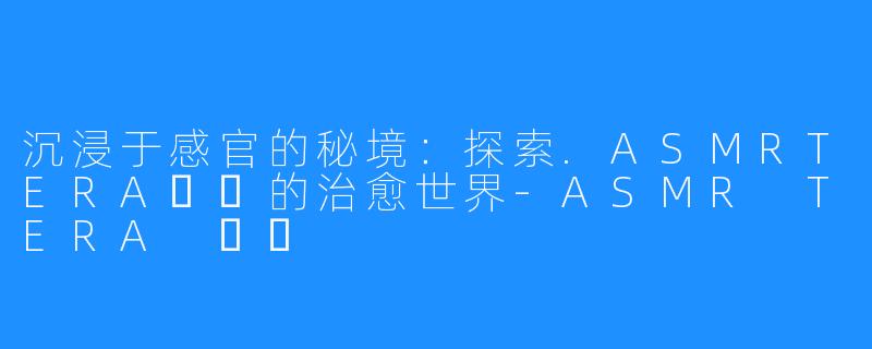 沉浸于感官的秘境：探索.ASMRTERA테라的治愈世界-ASMR TERA 테라