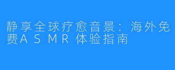 静享全球疗愈音景：海外免费ASMR体验指南
