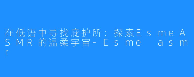 在低语中寻找庇护所：探索EsmeASMR的温柔宇宙-Esme asmr