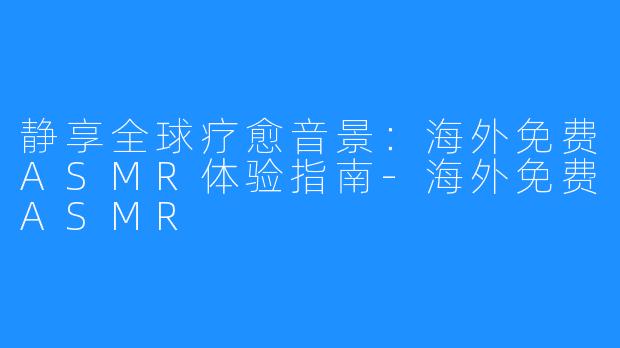静享全球疗愈音景：海外免费ASMR体验指南-海外免费ASMR