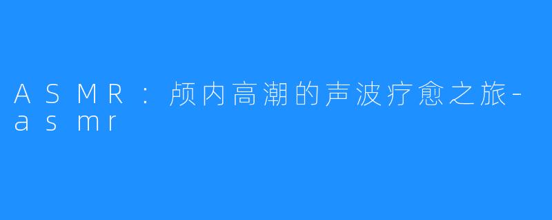 ASMR:颅内高潮的声波疗愈之旅-asmr