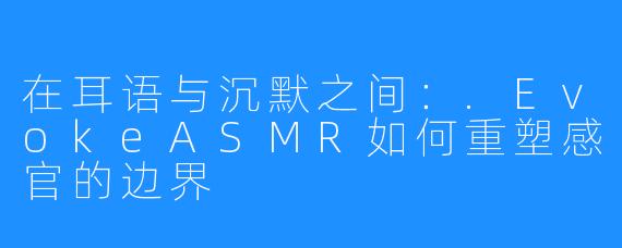 在耳语与沉默之间：.EvokeASMR如何重塑感官的边界