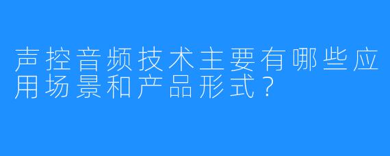 声控音频技术主要有哪些应用场景和产品形式？