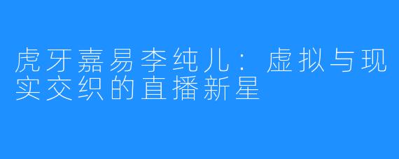 虎牙嘉易李纯儿：虚拟与现实交织的直播新星