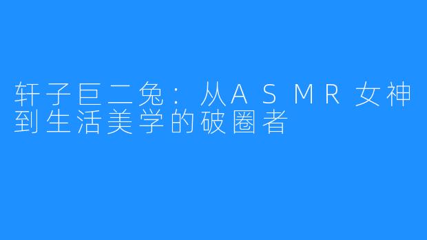 轩子巨二兔：从ASMR女神到生活美学的破圈者