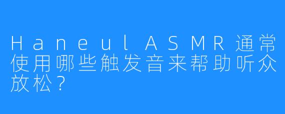 HaneulASMR通常使用哪些触发音来帮助听众放松？