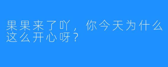 果果来了吖，你今天为什么这么开心呀？