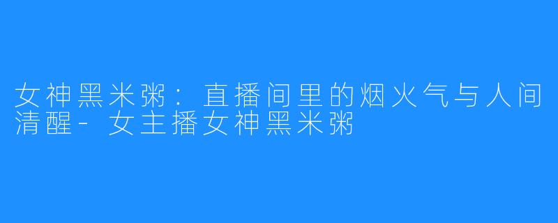 女神黑米粥：直播间里的烟火气与人间清醒-女主播女神黑米粥