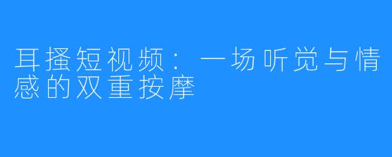 耳搔短视频：一场听觉与情感的双重按摩