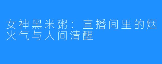 女神黑米粥：直播间里的烟火气与人间清醒