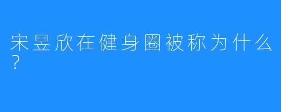 宋昱欣在健身圈被称为什么？