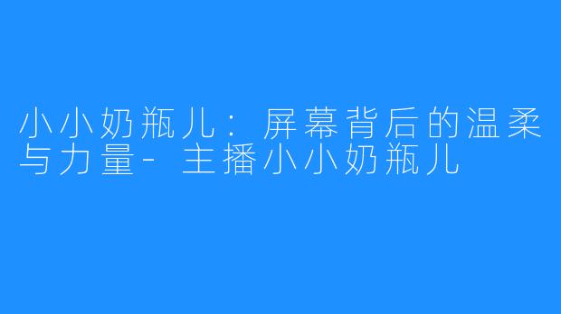 小小奶瓶儿：屏幕背后的温柔与力量-主播小小奶瓶儿