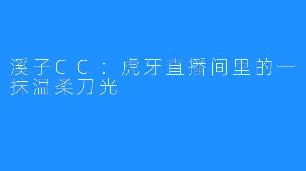 溪子CC:虎牙直播间里的一抹温柔刀光