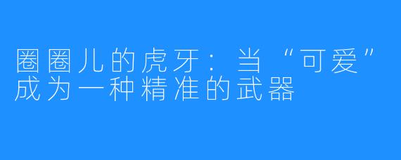 圈圈儿的虎牙:当“可爱”成为一种精准的武器