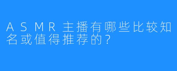 ASMR主播有哪些比较知名或值得推荐的？