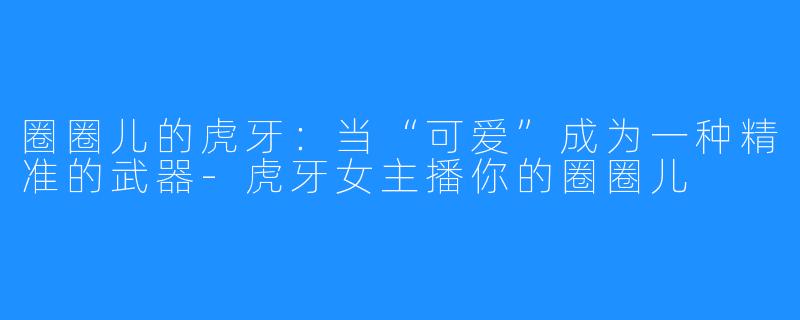圈圈儿的虎牙:当“可爱”成为一种精准的武器-虎牙女主播你的圈圈儿