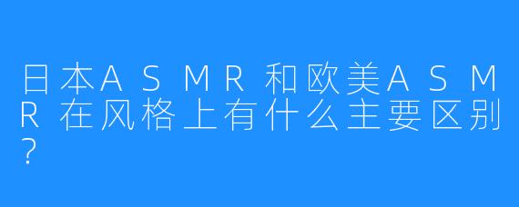 日本ASMR和欧美ASMR在风格上有什么主要区别?