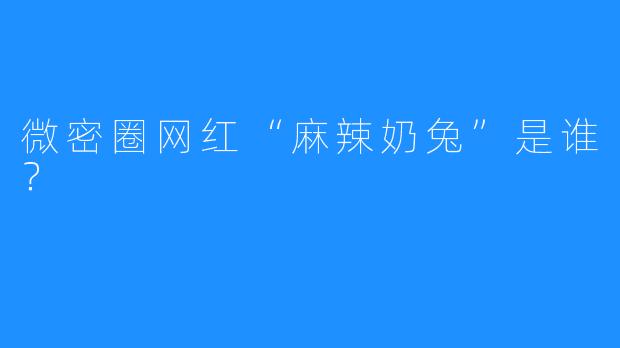 微密圈网红“麻辣奶兔”是谁？