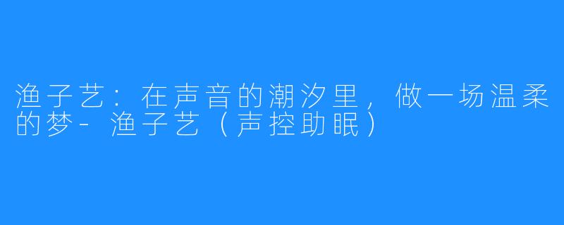 渔子艺：在声音的潮汐里，做一场温柔的梦-渔子艺（声控助眠）