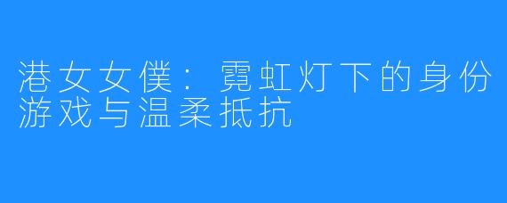 港女女僕：霓虹灯下的身份游戏与温柔抵抗