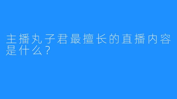 主播丸子君最擅长的直播内容是什么？