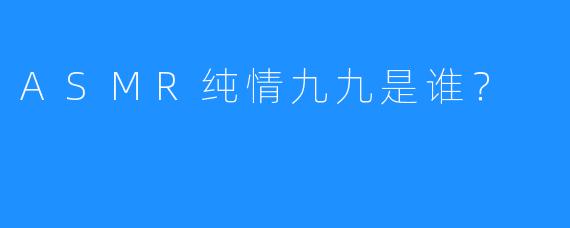 ASMR纯情九九是谁？