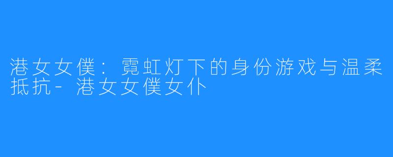 港女女僕：霓虹灯下的身份游戏与温柔抵抗-港女女僕女仆