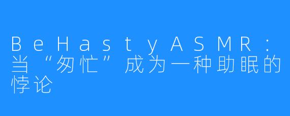 BeHastyASMR：当“匆忙”成为一种助眠的悖论