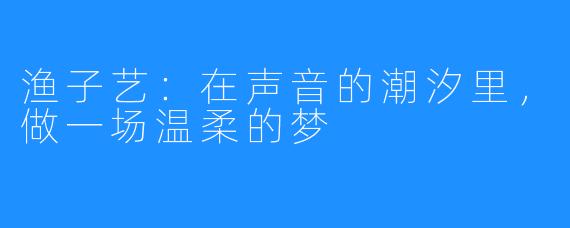 渔子艺：在声音的潮汐里，做一场温柔的梦
