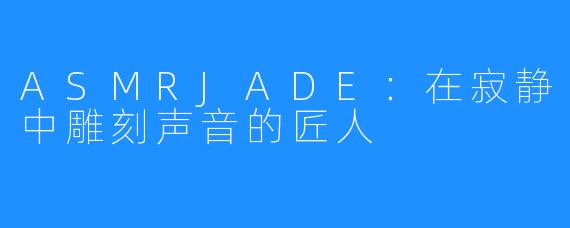 ASMRJADE：在寂静中雕刻声音的匠人