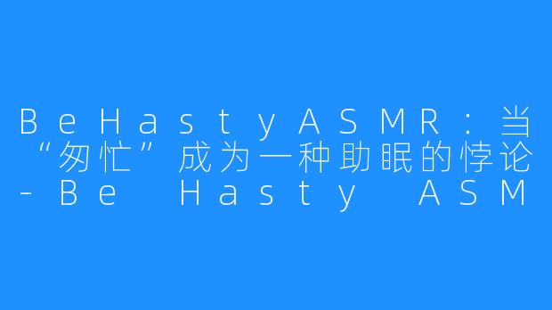 BeHastyASMR：当“匆忙”成为一种助眠的悖论-Be Hasty ASMR