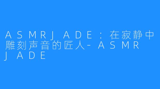 ASMRJADE：在寂静中雕刻声音的匠人-ASMR JADE